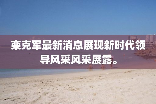 欒克軍最新消息展現(xiàn)新時代領導風采風采展露。
