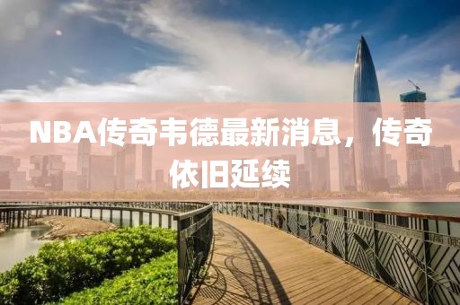 NBA傳奇韋德最新消息，傳奇依舊延續(xù)