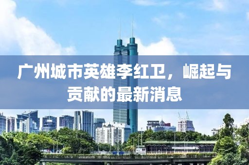 廣州城市英雄李紅衛(wèi)，崛起與貢獻的最新消息