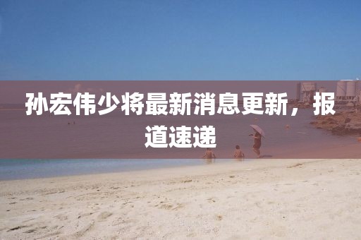 孫宏偉少將最新消息更新，報道速遞