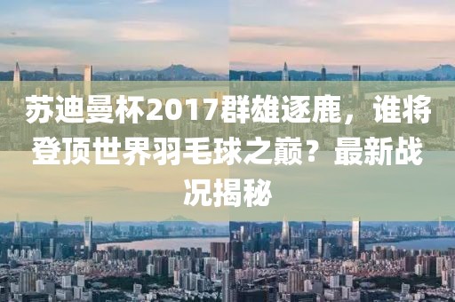 蘇迪曼杯2017群雄逐鹿，誰將登頂世界羽毛球之巔？最新戰(zhàn)況揭秘