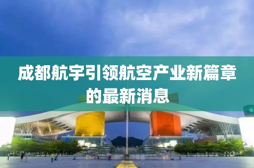 成都航宇引領(lǐng)航空產(chǎn)業(yè)新篇章的最新消息