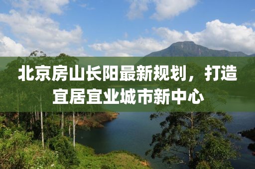 北京房山長(zhǎng)陽(yáng)最新規(guī)劃，打造宜居宜業(yè)城市新中心