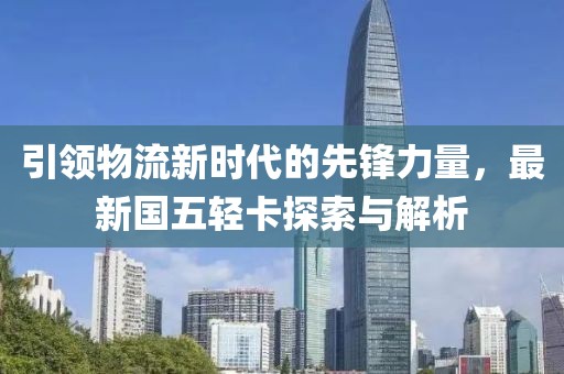 引領(lǐng)物流新時代的先鋒力量，最新國五輕卡探索與解析