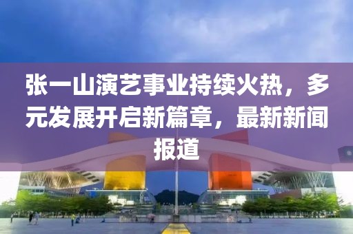 張一山演藝事業(yè)持續(xù)火熱，多元發(fā)展開啟新篇章，最新新聞報(bào)道