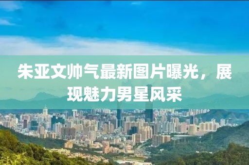 朱亞文帥氣最新圖片曝光，展現(xiàn)魅力男星風(fēng)采