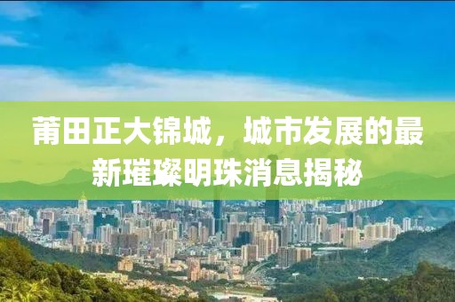 莆田正大錦城，城市發(fā)展的最新璀璨明珠消息揭秘