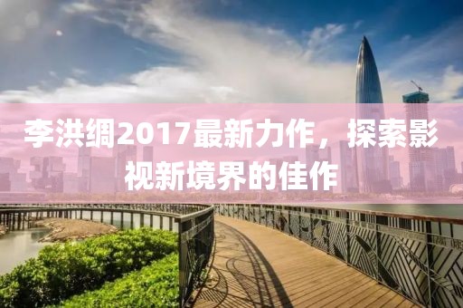 李洪綢2017最新力作，探索影視新境界的佳作