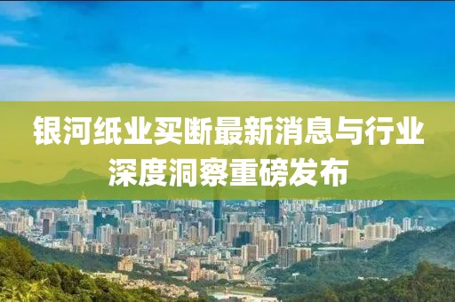 銀河紙業(yè)買斷最新消息與行業(yè)深度洞察重磅發(fā)布