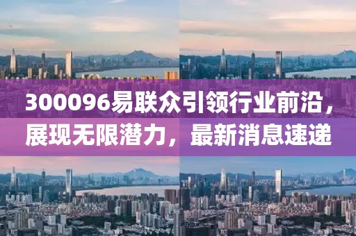 300096易聯(lián)眾引領行業(yè)前沿，展現(xiàn)無限潛力，最新消息速遞