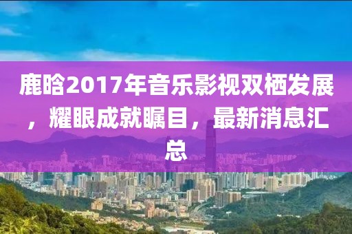鹿晗2017年音樂影視雙棲發(fā)展，耀眼成就矚目，最新消息匯總
