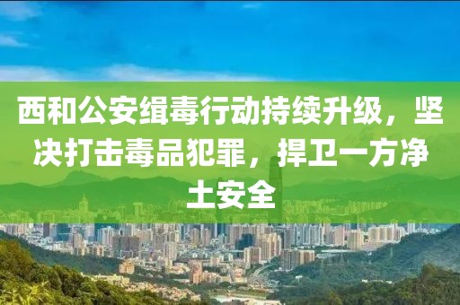 西和公安緝毒行動持續(xù)升級，堅決打擊毒品犯罪，捍衛(wèi)一方凈土安全