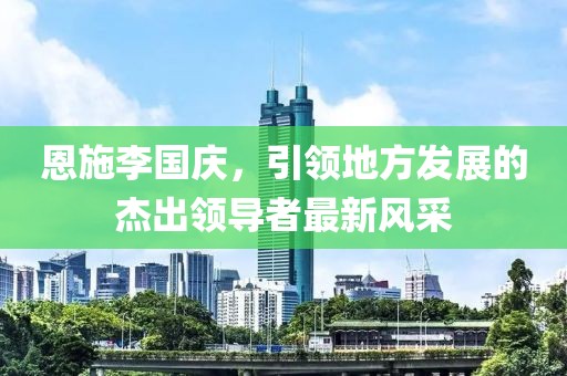 恩施李國慶，引領(lǐng)地方發(fā)展的杰出領(lǐng)導(dǎo)者最新風(fēng)采