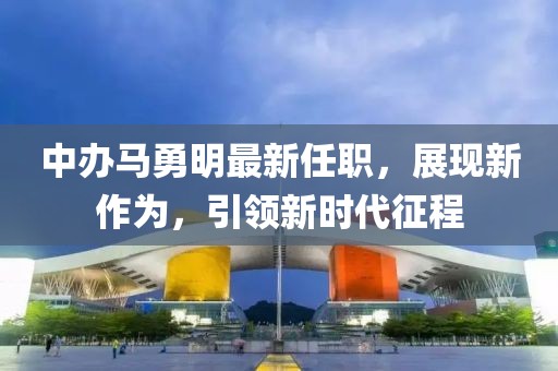 中辦馬勇明最新任職，展現(xiàn)新作為，引領(lǐng)新時(shí)代征程