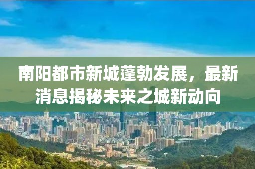 南陽都市新城蓬勃發(fā)展，最新消息揭秘未來之城新動向