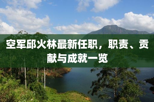 空軍邱火林最新任職，職責(zé)、貢獻(xiàn)與成就一覽