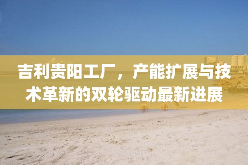 吉利貴陽工廠，產能擴展與技術革新的雙輪驅動最新進展