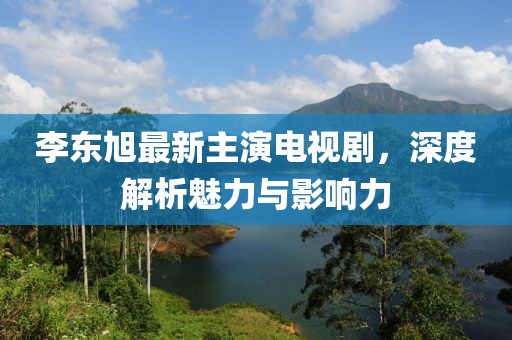 李東旭最新主演電視劇，深度解析魅力與影響力