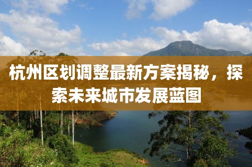 杭州區(qū)劃調整最新方案揭秘，探索未來城市發(fā)展藍圖