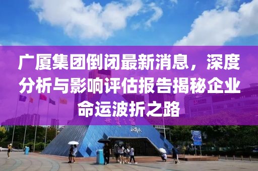 廣廈集團倒閉最新消息，深度分析與影響評估報告揭秘企業(yè)命運波折之路
