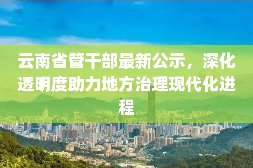 云南省管干部最新公示，深化透明度助力地方治理現(xiàn)代化進(jìn)程