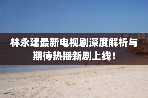 林永建最新電視劇深度解析與期待熱播新劇上線！