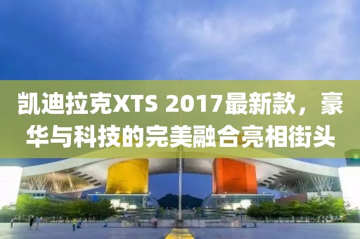 凱迪拉克XTS 2017最新款，豪華與科技的完美融合亮相街頭