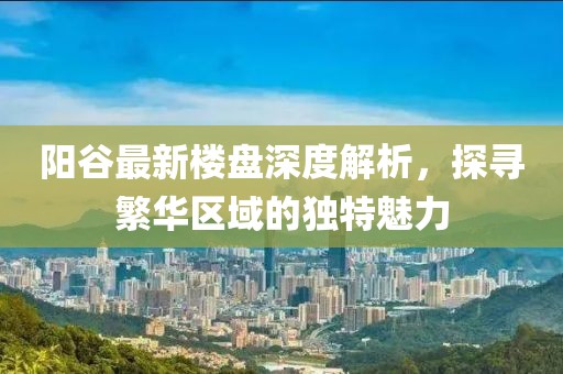陽谷最新樓盤深度解析，探尋繁華區(qū)域的獨(dú)特魅力