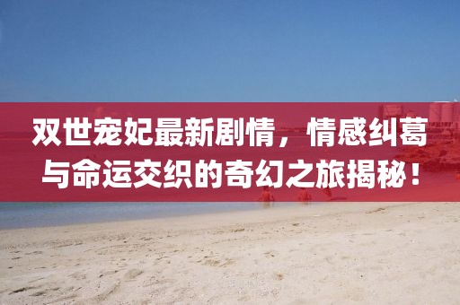 雙世寵妃最新劇情，情感糾葛與命運(yùn)交織的奇幻之旅揭秘！