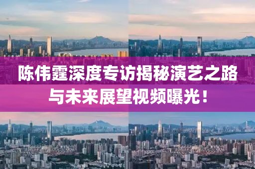 陳偉霆深度專訪揭秘演藝之路與未來展望視頻曝光！
