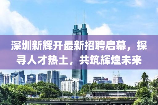 深圳新輝開最新招聘啟幕，探尋人才熱土，共筑輝煌未來(lái)