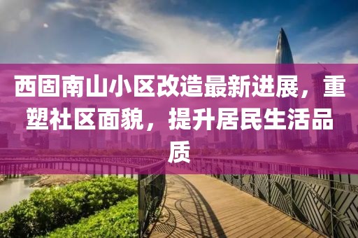 西固南山小區(qū)改造最新進展，重塑社區(qū)面貌，提升居民生活品質(zhì)