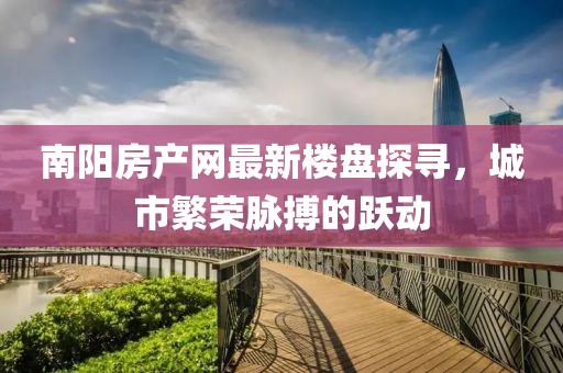 南陽房產(chǎn)網(wǎng)最新樓盤探尋，城市繁榮脈搏的躍動(dòng)