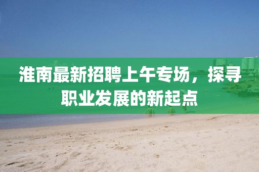 淮南最新招聘上午專場，探尋職業(yè)發(fā)展的新起點