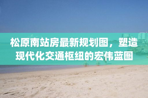 松原南站房最新規(guī)劃圖，塑造現(xiàn)代化交通樞紐的宏偉藍(lán)圖