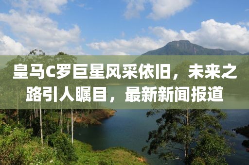 皇馬C羅巨星風(fēng)采依舊，未來之路引人矚目，最新新聞報道