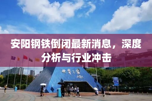 安陽(yáng)鋼鐵倒閉最新消息，深度分析與行業(yè)沖擊