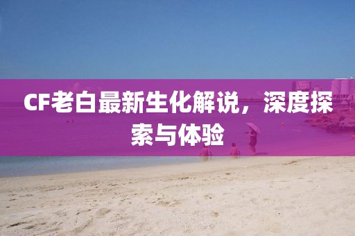 CF老白最新生化解說(shuō)，深度探索與體驗(yàn)