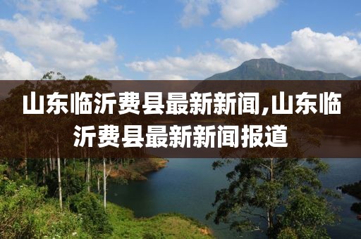 山東臨沂費縣最新新聞,山東臨沂費縣最新新聞報道