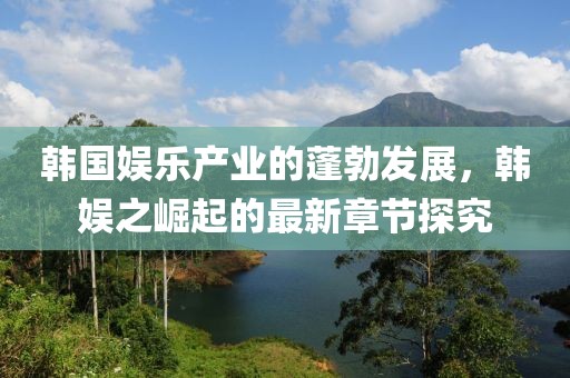 韓國(guó)娛樂(lè)產(chǎn)業(yè)的蓬勃發(fā)展，韓娛之崛起的最新章節(jié)探究