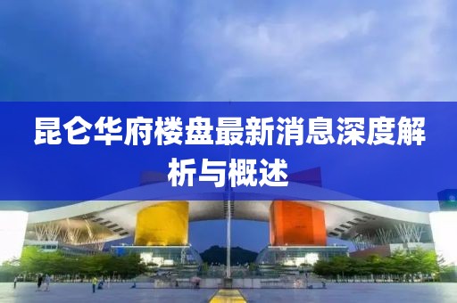 昆侖華府樓盤最新消息深度解析與概述