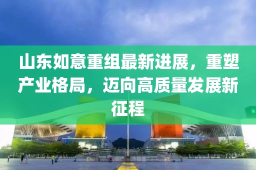 山東如意重組最新進展，重塑產(chǎn)業(yè)格局，邁向高質(zhì)量發(fā)展新征程
