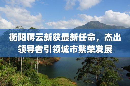衡陽蔣云新獲最新任命，杰出領(lǐng)導(dǎo)者引領(lǐng)城市繁榮發(fā)展