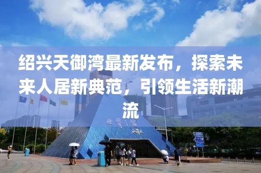 紹興天御灣最新發(fā)布，探索未來人居新典范，引領生活新潮流