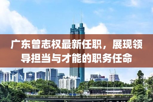 廣東曾志權(quán)最新任職，展現(xiàn)領(lǐng)導(dǎo)擔(dān)當(dāng)與才能的職務(wù)任命