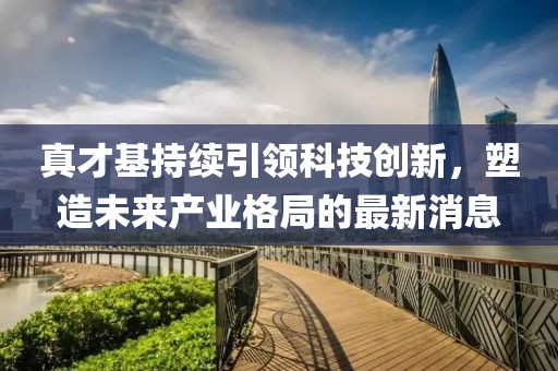 真才基持續(xù)引領(lǐng)科技創(chuàng)新，塑造未來產(chǎn)業(yè)格局的最新消息