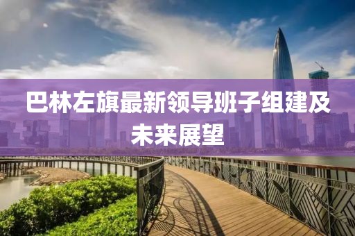 巴林左旗最新領(lǐng)導(dǎo)班子組建及未來展望