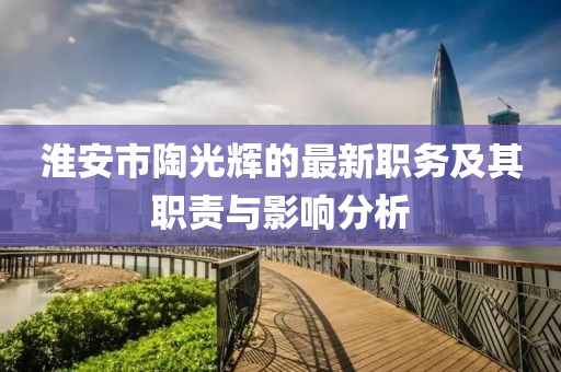 淮安市陶光輝的最新職務(wù)及其職責(zé)與影響分析
