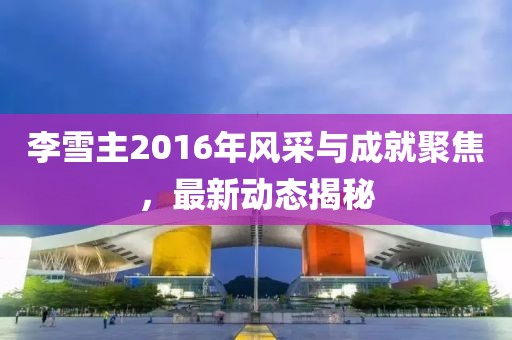 李雪主2016年風采與成就聚焦，最新動態(tài)揭秘