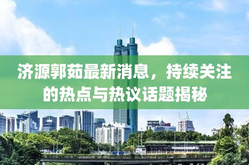 濟源郭茹最新消息，持續(xù)關(guān)注的熱點與熱議話題揭秘